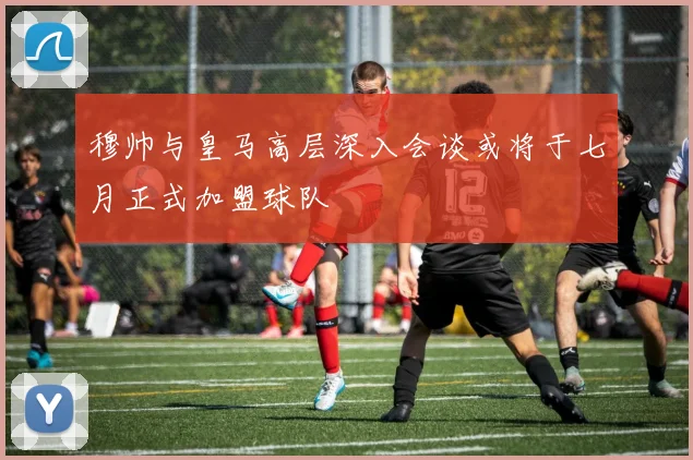 穆帅与皇马高层深入会谈或将于七月正式加盟球队