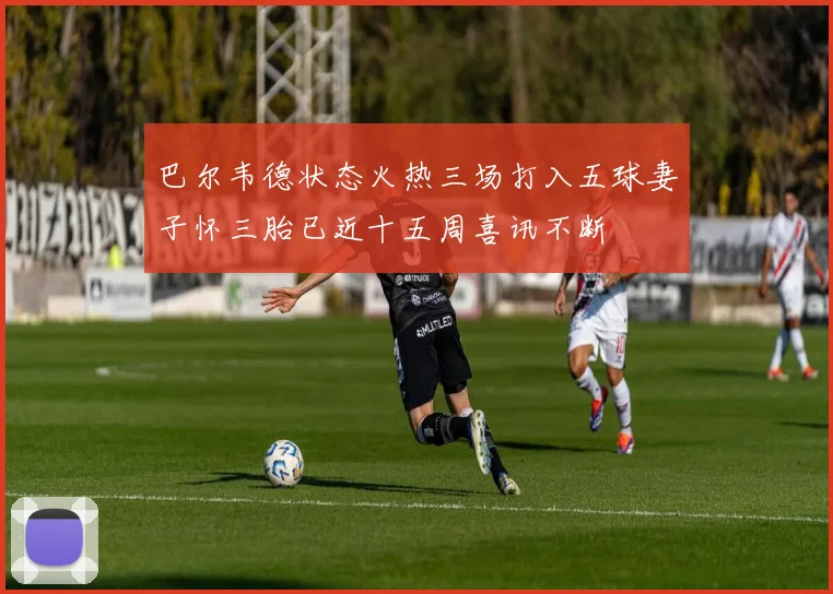 巴尔韦德状态火热三场打入五球妻子怀三胎已近十五周喜讯不断