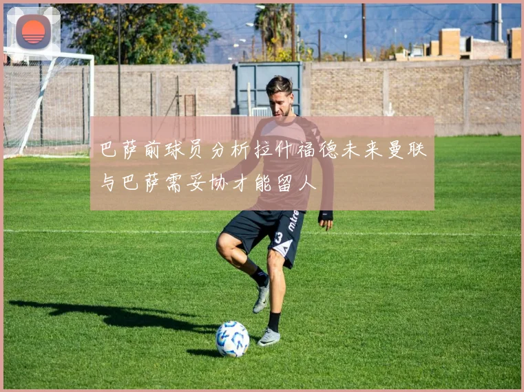 巴萨前球员分析拉什福德未来曼联与巴萨需妥协才能留人