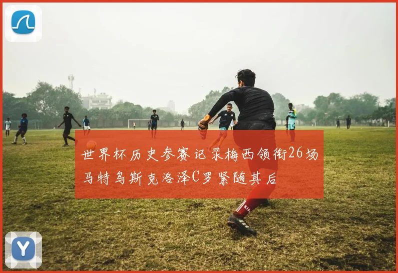 世界杯历史参赛记录梅西领衔26场马特乌斯克洛泽C罗紧随其后