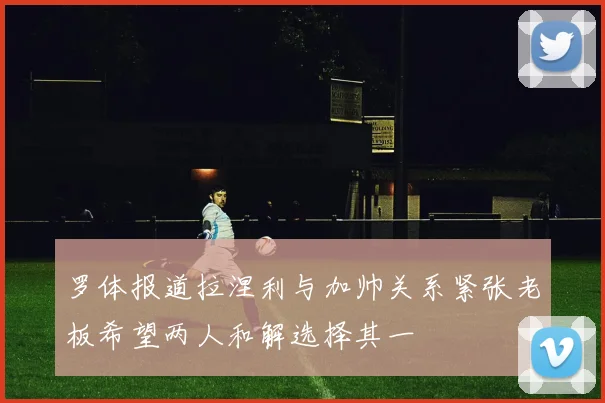 罗体报道拉涅利与加帅关系紧张老板希望两人和解选择其一