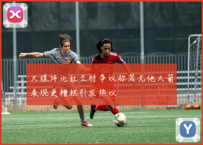 火媒评论杜兰特争议称若无他火箭表现更糟糕引发热议