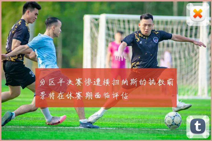 分区半决赛惨遭横扫纳斯的执教前景将在休赛期面临评估