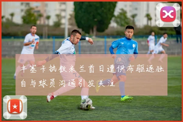 丰塞卡执教米兰首日遭伊布驱逐独自与球员沟通引发关注