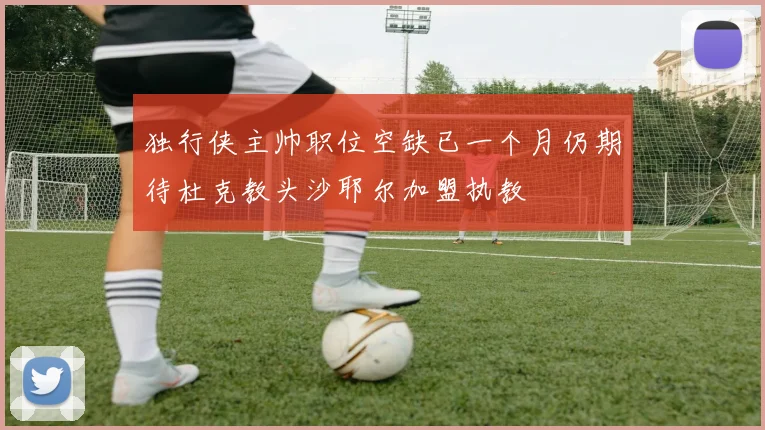 独行侠主帅职位空缺已一个月仍期待杜克教头沙耶尔加盟执教