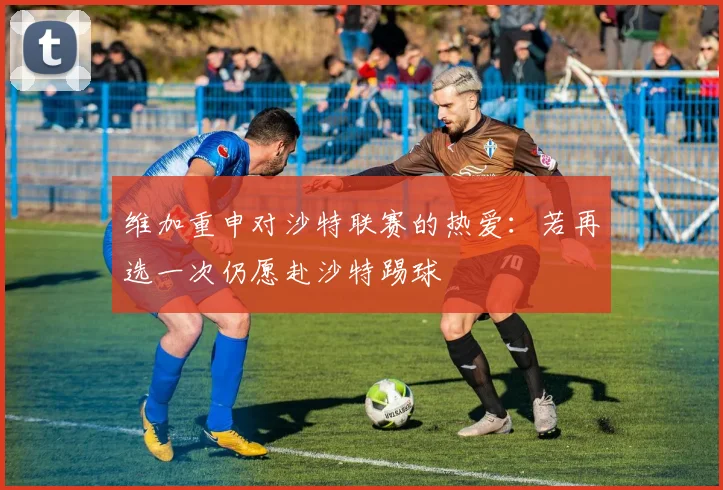 维加重申对沙特联赛的热爱：若再选一次仍愿赴沙特踢球