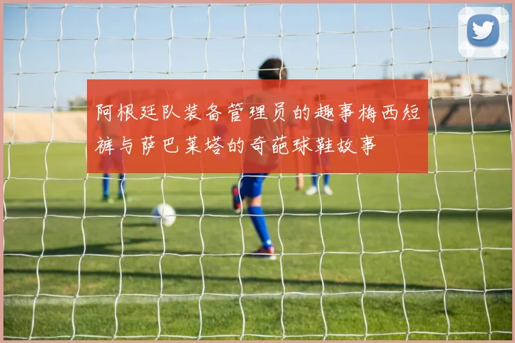 阿根廷队装备管理员的趣事梅西短裤与萨巴莱塔的奇葩球鞋故事
