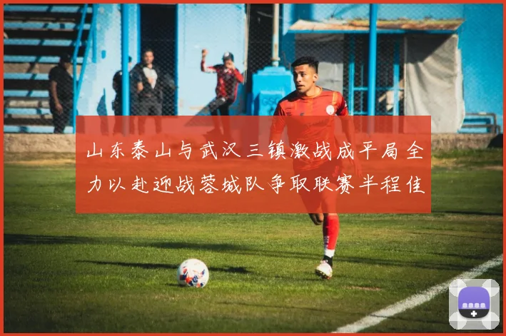 山东泰山与武汉三镇激战成平局全力以赴迎战蓉城队争取联赛半程佳绩