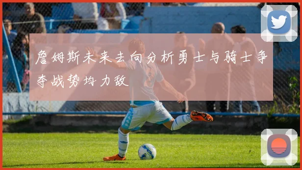 詹姆斯未来去向分析勇士与骑士争夺战势均力敌